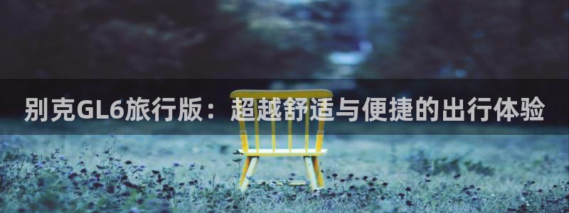 海角社区网页版本登录：别克GL6旅行版：超越舒适与便捷的出行体验